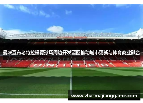 曼联宣布老特拉福德球场周边开发蓝图推动城市更新与体育商业融合 曼联宣布老特拉福德球场周边开发蓝图推动城市更新与体育商业融合