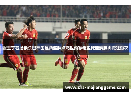 张玉宁客场绝杀巴林国足两连胜点燃世预赛希望球迷沸腾再掀狂潮夜
